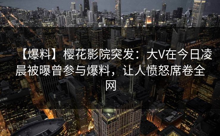 【爆料】樱花影院突发：大V在今日凌晨被曝曾参与爆料，让人愤怒席卷全网