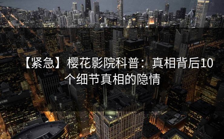 【紧急】樱花影院科普：真相背后10个细节真相的隐情