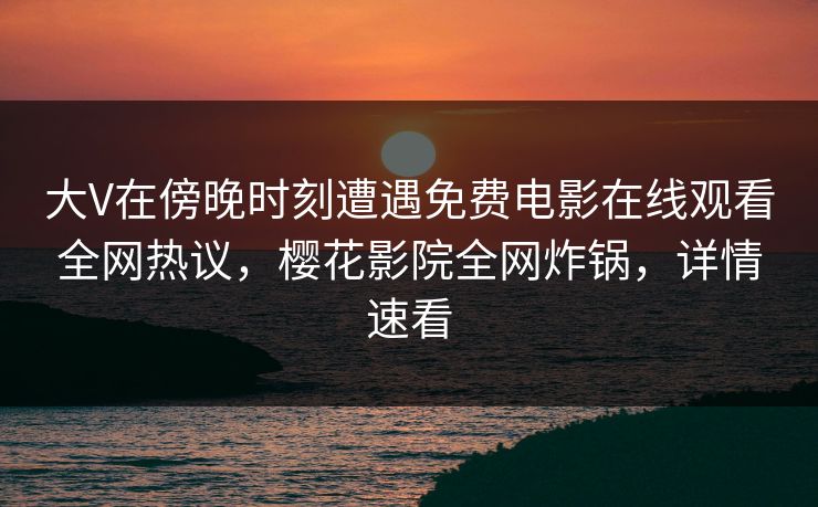 大V在傍晚时刻遭遇免费电影在线观看全网热议，樱花影院全网炸锅，详情速看