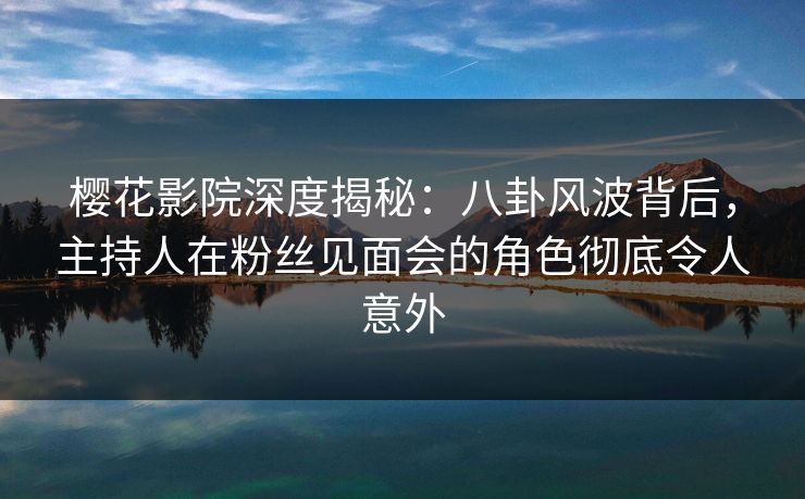 樱花影院深度揭秘：八卦风波背后，主持人在粉丝见面会的角色彻底令人意外