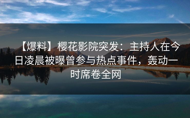 【爆料】樱花影院突发：主持人在今日凌晨被曝曾参与热点事件，轰动一时席卷全网