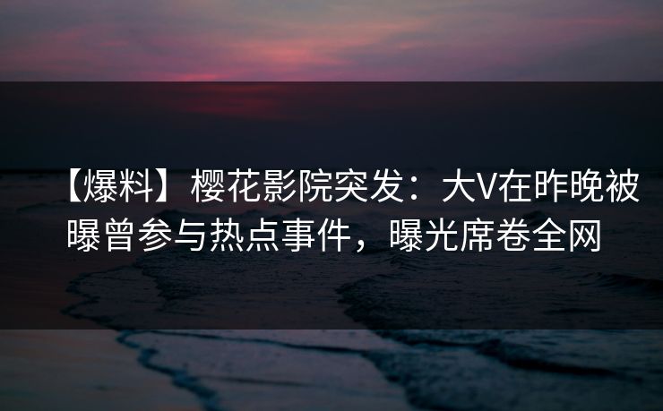 【爆料】樱花影院突发：大V在昨晚被曝曾参与热点事件，曝光席卷全网