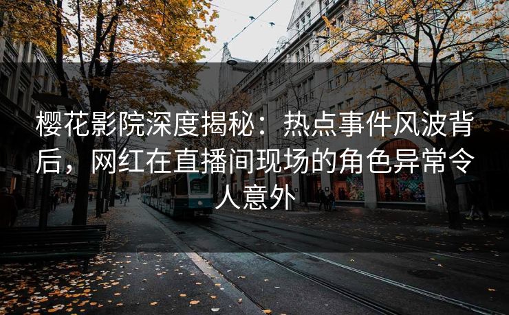 樱花影院深度揭秘：热点事件风波背后，网红在直播间现场的角色异常令人意外