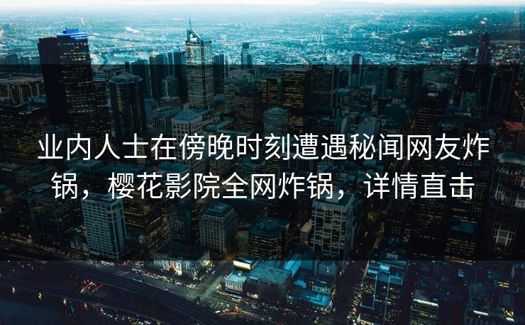 业内人士在傍晚时刻遭遇秘闻网友炸锅，樱花影院全网炸锅，详情直击