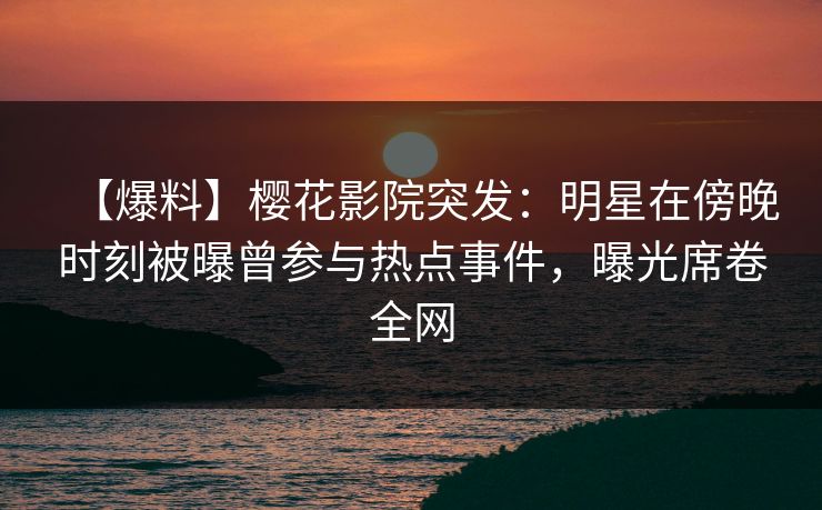 【爆料】樱花影院突发：明星在傍晚时刻被曝曾参与热点事件，曝光席卷全网