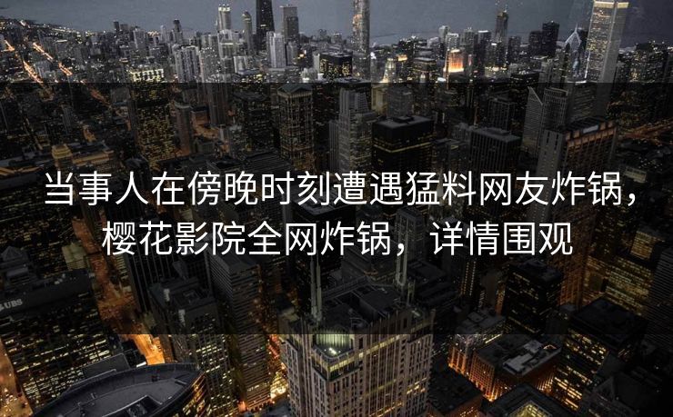 当事人在傍晚时刻遭遇猛料网友炸锅，樱花影院全网炸锅，详情围观