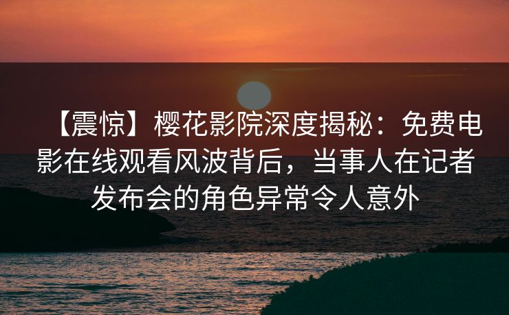 【震惊】樱花影院深度揭秘：免费电影在线观看风波背后，当事人在记者发布会的角色异常令人意外