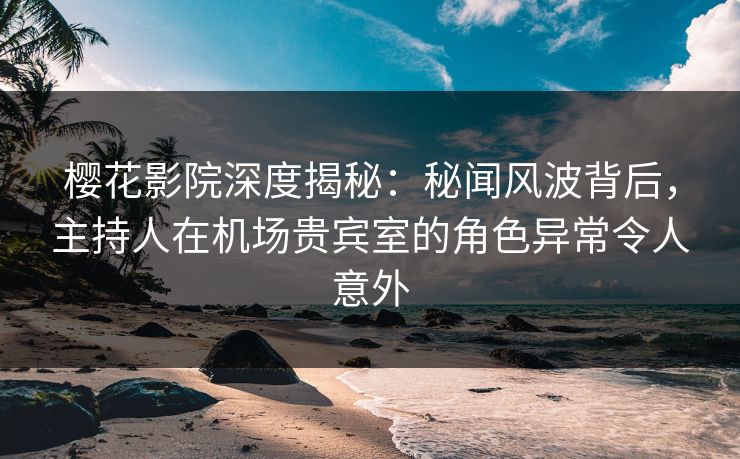 樱花影院深度揭秘：秘闻风波背后，主持人在机场贵宾室的角色异常令人意外