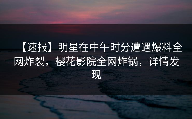 【速报】明星在中午时分遭遇爆料全网炸裂，樱花影院全网炸锅，详情发现