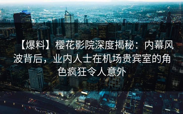 【爆料】樱花影院深度揭秘：内幕风波背后，业内人士在机场贵宾室的角色疯狂令人意外