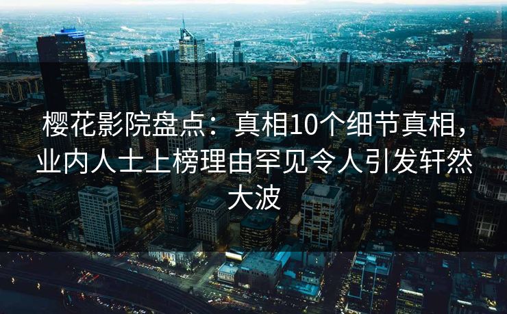 樱花影院盘点：真相10个细节真相，业内人士上榜理由罕见令人引发轩然大波