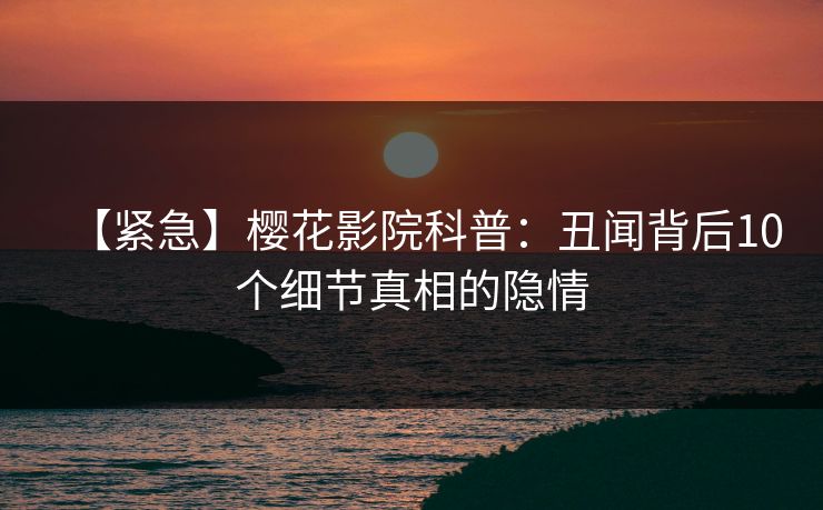 【紧急】樱花影院科普：丑闻背后10个细节真相的隐情