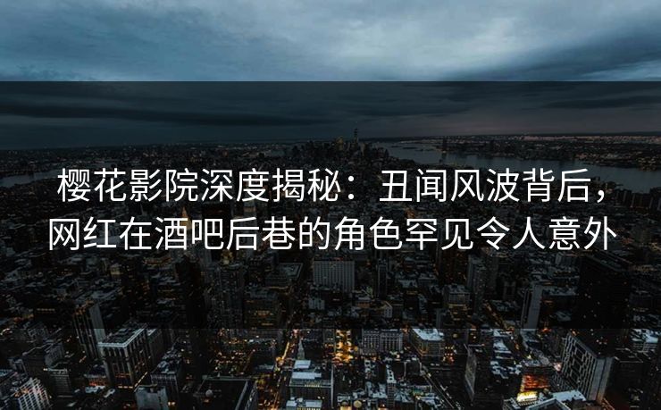 樱花影院深度揭秘：丑闻风波背后，网红在酒吧后巷的角色罕见令人意外