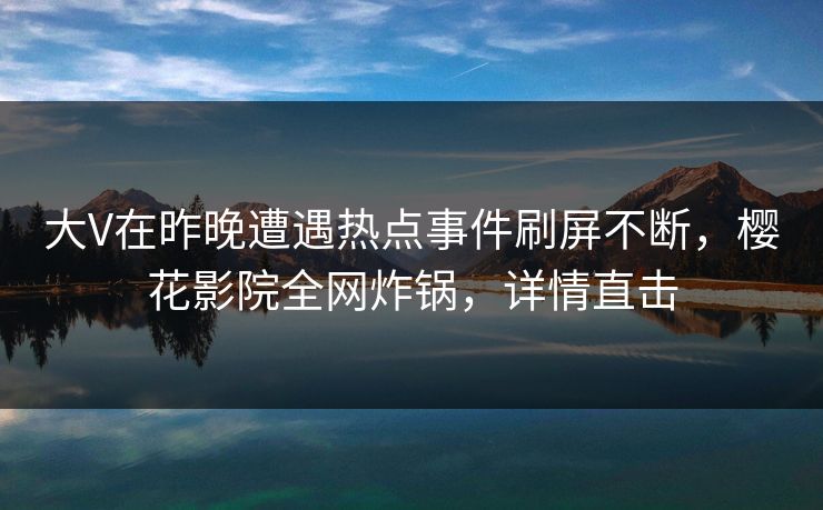 大V在昨晚遭遇热点事件刷屏不断，樱花影院全网炸锅，详情直击