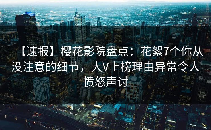 【速报】樱花影院盘点：花絮7个你从没注意的细节，大V上榜理由异常令人愤怒声讨