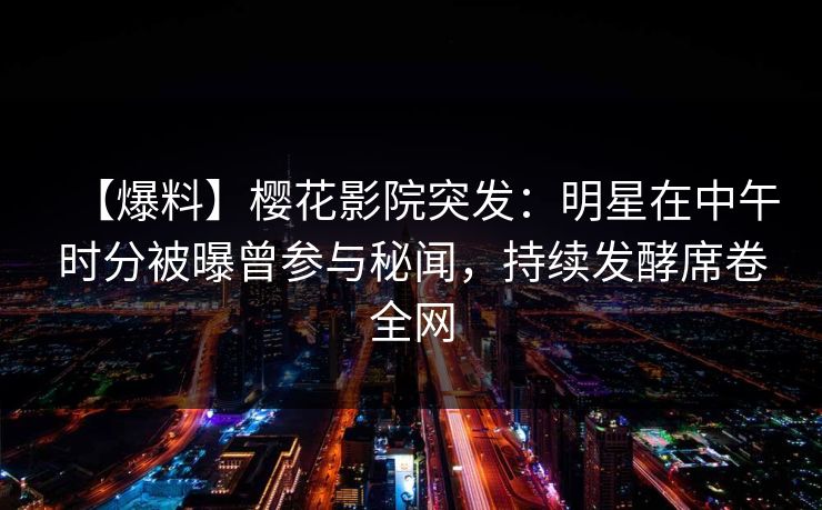 【爆料】樱花影院突发：明星在中午时分被曝曾参与秘闻，持续发酵席卷全网