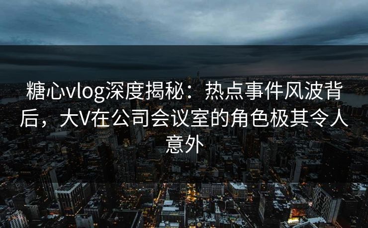 糖心vlog深度揭秘：热点事件风波背后，大V在公司会议室的角色极其令人意外