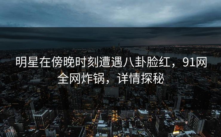 明星在傍晚时刻遭遇八卦脸红，91网全网炸锅，详情探秘