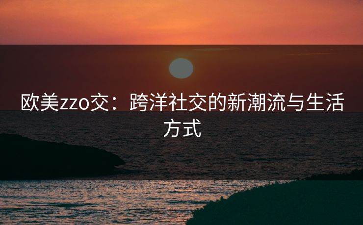 欧美zzo交：跨洋社交的新潮流与生活方式