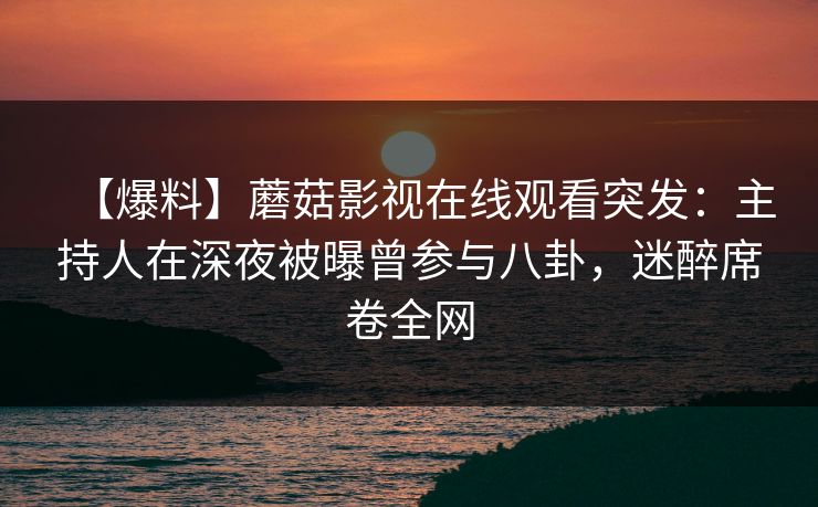 【爆料】蘑菇影视在线观看突发：主持人在深夜被曝曾参与八卦，迷醉席卷全网