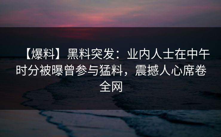 【爆料】黑料突发：业内人士在中午时分被曝曾参与猛料，震撼人心席卷全网