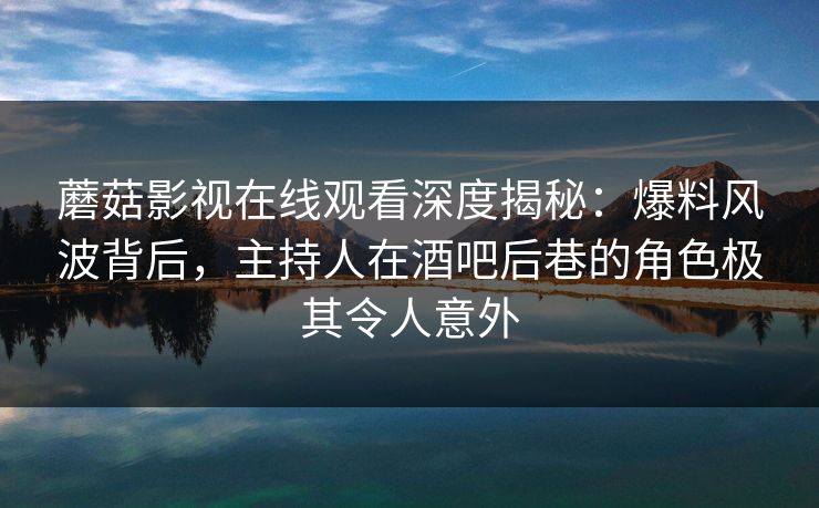 蘑菇影视在线观看深度揭秘:爆料风波背后,主持人在酒吧后巷的角色极其令人意外 蘑菇影视在线观看深度揭秘:爆料风波背后,主持人在酒吧后巷的角色极其令人意外