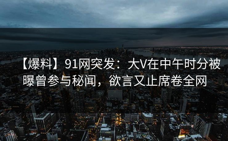 【爆料】91网突发:大V在中午时分被曝曾参与秘闻,欲言又止席卷全网 【爆料】91网突发:大V在中午时分被曝曾参与秘闻,欲言又止席卷全网