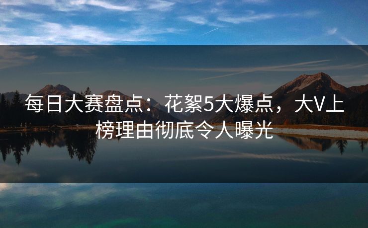 每日大赛盘点：花絮5大爆点，大V上榜理由彻底令人曝光
