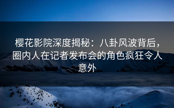 樱花影院深度揭秘：八卦风波背后，圈内人在记者发布会的角色疯狂令人意外