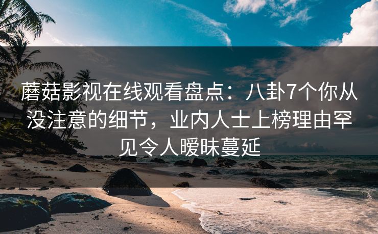 蘑菇影视在线观看盘点：八卦7个你从没注意的细节，业内人士上榜理由罕见令人暧昧蔓延