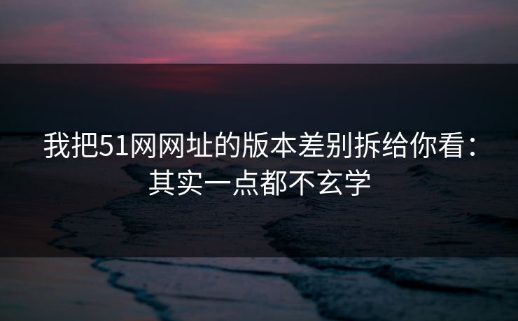 我把51网网址的版本差别拆给你看：其实一点都不玄学