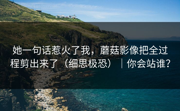 她一句话惹火了我，蘑菇影像把全过程剪出来了（细思极恐）｜你会站谁？