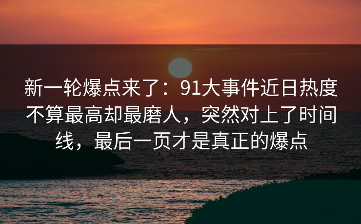 新一轮爆点来了：91大事件近日热度不算最高却最磨人，突然对上了时间线，最后一页才是真正的爆点