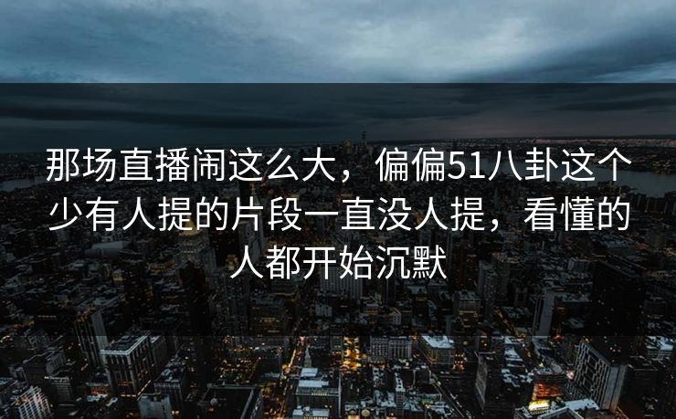 那场直播闹这么大，偏偏51八卦这个少有人提的片段一直没人提，看懂的人都开始沉默