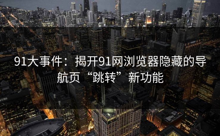 91大事件：揭开91网浏览器隐藏的导航页“跳转”新功能